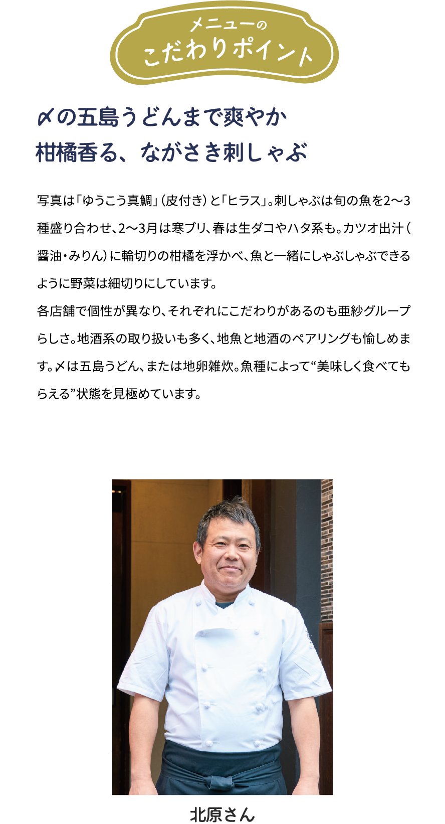 メニューのこだわりポイント「〆の五島うどんまで爽やか　柑橘香る、ながさき刺しゃぶ」写真は「ゆうこう真鯛」（皮付き）と「ヒラス」。刺しゃぶは旬の魚を2～3種盛り合わせ、2~3月は寒ブリ、春は生ダコやハタ系も。カツオ出汁(醤油·みりん)に輪切りの柑橘を浮かべ、魚とー緒にしゃぶしゃぶできるように野菜は細切りにしています。各店舗で個性が異なり、それぞれにこだわりがあるのも亜紗グループらしさ。地酒系の取り扱いも多く、地魚と地酒のペアリングも愉しめます。〆は五島うどん、または地卵雑炊。魚種によって“美味しく食べてもらえる”状態を見極めています。[北原大吉さん]