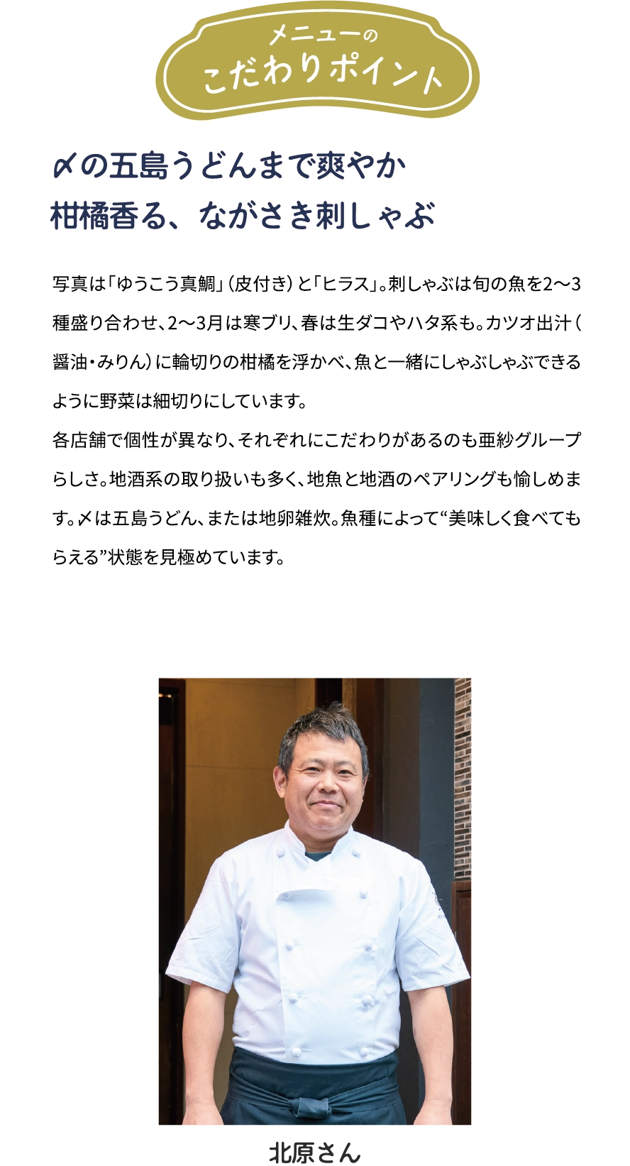 メニューのこだわりポイント「〆の五島うどんまで爽やか　柑橘香る、ながさき刺しゃぶ」写真は「ゆうこう真鯛」（皮付き）と「ヒラス」。刺しゃぶは旬の魚を2～3種盛り合わせ、2~3月は寒ブリ、春は生ダコやハタ系も。カツオ出汁(醤油·みりん)に輪切りの柑橘を浮かべ、魚とー緒にしゃぶしゃぶできるように野菜は細切りにしています。各店舗で個性が異なり、それぞれにこだわりがあるのも亜紗グループらしさ。地酒系の取り扱いも多く、地魚と地酒のペアリングも愉しめます。〆は五島うどん、または地卵雑炊。魚種によって“美味しく食べてもらえる”状態を見極めています。[北原大吉さん]