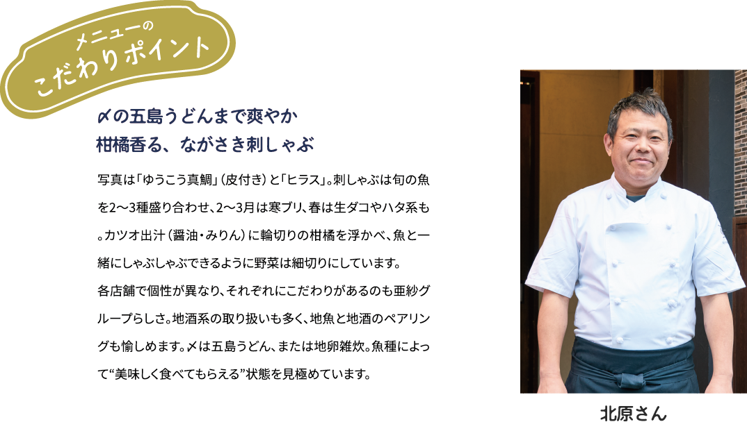 メニューのこだわりポイント「〆の五島うどんまで爽やか　柑橘香る、ながさき刺しゃぶ」写真は「ゆうこう真鯛」（皮付き）と「ヒラス」。刺しゃぶは旬の魚を2～3種盛り合わせ、2~3月は寒ブリ、春は生ダコやハタ系も。カツオ出汁(醤油·みりん)に輪切りの柑橘を浮かべ、魚とー緒にしゃぶしゃぶできるように野菜は細切りにしています。各店舗で個性が異なり、それぞれにこだわりがあるのも亜紗グループらしさ。地酒系の取り扱いも多く、地魚と地酒のペアリングも愉しめます。〆は五島うどん、または地卵雑炊。魚種によって“美味しく食べてもらえる”状態を見極めています。[北原大吉さん]