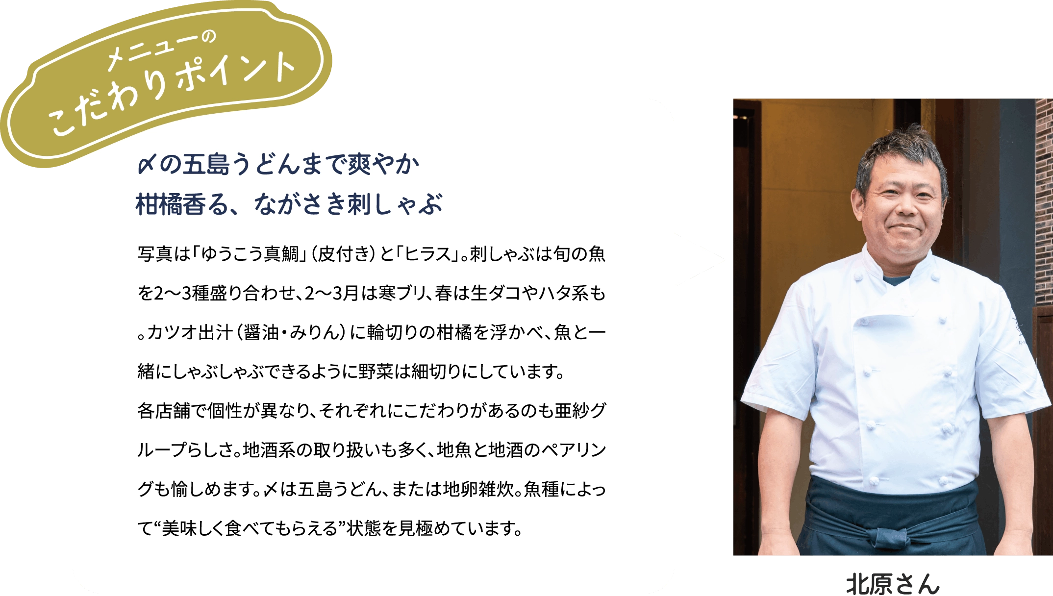 メニューのこだわりポイント「〆の五島うどんまで爽やか　柑橘香る、ながさき刺しゃぶ」写真は「ゆうこう真鯛」（皮付き）と「ヒラス」。刺しゃぶは旬の魚を2～3種盛り合わせ、2~3月は寒ブリ、春は生ダコやハタ系も。カツオ出汁(醤油·みりん)に輪切りの柑橘を浮かべ、魚とー緒にしゃぶしゃぶできるように野菜は細切りにしています。各店舗で個性が異なり、それぞれにこだわりがあるのも亜紗グループらしさ。地酒系の取り扱いも多く、地魚と地酒のペアリングも愉しめます。〆は五島うどん、または地卵雑炊。魚種によって“美味しく食べてもらえる”状態を見極めています。[北原大吉さん]