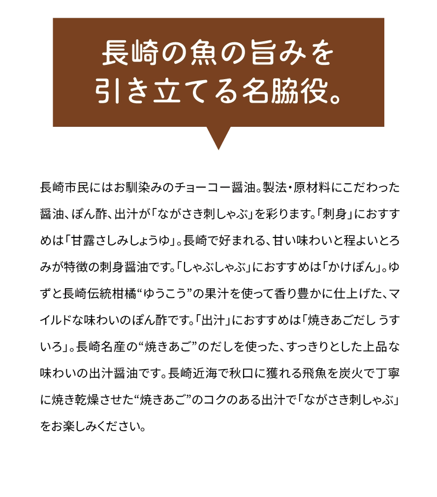 「長崎の魚の旨みを引き立てる名脇役。」長崎市民にはお馴染みのチョーコー醤油。製法・原材料にこだわった醤油、ぽん酢、出汁が「ながさき刺しゃぶ」を彩ります。「刺身」におすすめは「甘露さしみしょうゆ」。長崎で好まれる､甘い味わいと程よいとろみが特徴の刺身醤油です。「しゃぶしゃぶ」におすすめは「かけぽん」。ゆずと長崎伝統柑橘“ゆうこう”の果汁を使って香り豊かに仕上げた､マイルドな味わいのぽん酢です。「出汁」におすすめは「焼きあごだし うすいろ」。長崎名産の“焼きあご”のだしを使った､すっきりとした上品な味わいの出汁醤油です｡長崎近海で秋口に獲れる飛魚を炭火で丁寧に焼き乾燥させた“焼きあご”のコクのある出汁で「ながさき刺しゃぶ」をお楽しみください｡
