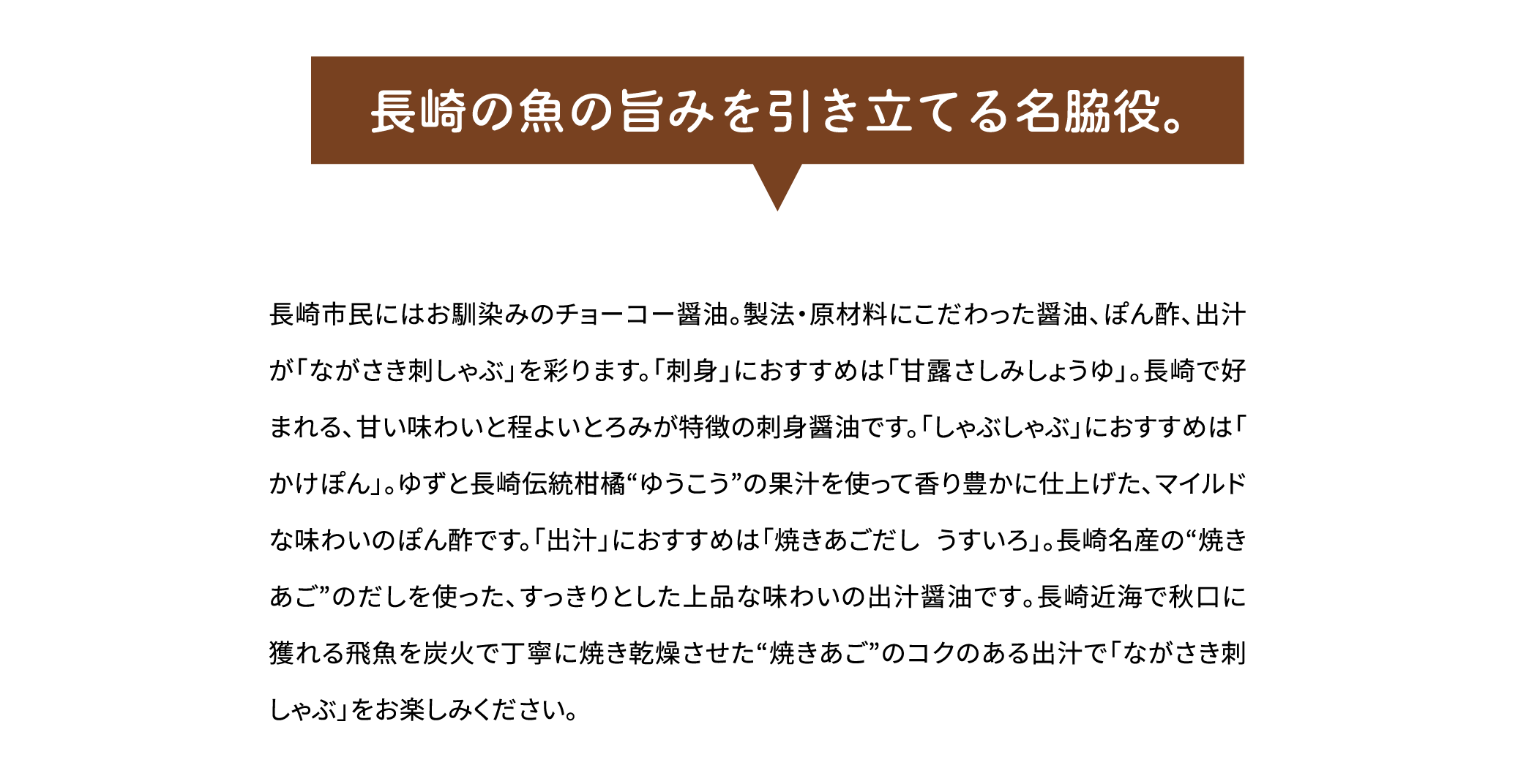 「長崎の魚の旨みを引き立てる名脇役。」長崎市民にはお馴染みのチョーコー醤油。製法・原材料にこだわった醤油、ぽん酢、出汁が「ながさき刺しゃぶ」を彩ります。「刺身」におすすめは「甘露さしみしょうゆ」。長崎で好まれる､甘い味わいと程よいとろみが特徴の刺身醤油です。「しゃぶしゃぶ」におすすめは「かけぽん」。ゆずと長崎伝統柑橘“ゆうこう”の果汁を使って香り豊かに仕上げた､マイルドな味わいのぽん酢です。「出汁」におすすめは「焼きあごだし うすいろ」。長崎名産の“焼きあご”のだしを使った､すっきりとした上品な味わいの出汁醤油です｡長崎近海で秋口に獲れる飛魚を炭火で丁寧に焼き乾燥させた“焼きあご”のコクのある出汁で「ながさき刺しゃぶ」をお楽しみください｡