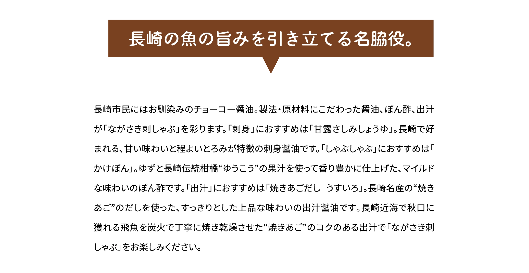 「長崎の魚の旨みを引き立てる名脇役。」長崎市民にはお馴染みのチョーコー醤油。製法・原材料にこだわった醤油、ぽん酢、出汁が「ながさき刺しゃぶ」を彩ります。「刺身」におすすめは「甘露さしみしょうゆ」。長崎で好まれる､甘い味わいと程よいとろみが特徴の刺身醤油です。「しゃぶしゃぶ」におすすめは「かけぽん」。ゆずと長崎伝統柑橘“ゆうこう”の果汁を使って香り豊かに仕上げた､マイルドな味わいのぽん酢です。「出汁」におすすめは「焼きあごだし うすいろ」。長崎名産の“焼きあご”のだしを使った､すっきりとした上品な味わいの出汁醤油です｡長崎近海で秋口に獲れる飛魚を炭火で丁寧に焼き乾燥させた“焼きあご”のコクのある出汁で「ながさき刺しゃぶ」をお楽しみください｡