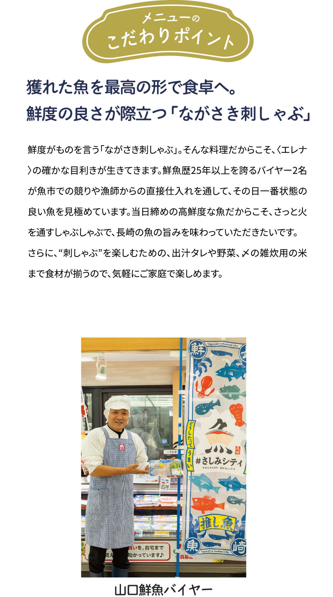 メニューのこだわりポイント「年間約50種を見極める目利きと　鮮度の良さが際立つ「ながさき刺しゃぶ」」鮮度がものを言う「ながさき刺しゃぶ」。そんな料理だからこそ、年間約50種類の魚を扱う〈エレナ〉の確かな目利きが生きてきます。鮮魚歴25年以上を誇るバイヤー2名が魚市での競りや漁師からの直接仕入れを通して、その日一番状態の良い魚を見極めています。当日締めの高鮮度な魚だからこそ、さっと火を通すしゃぶしゃぶで、県産魚の旨みを味わっていただきたいです。さらに、“刺しゃぶ”を楽しむための、出汁タレや野菜、〆の雑炊用の米まで食材が揃うので、気軽にご家庭で楽しめます。[山口鮮魚バイヤー]