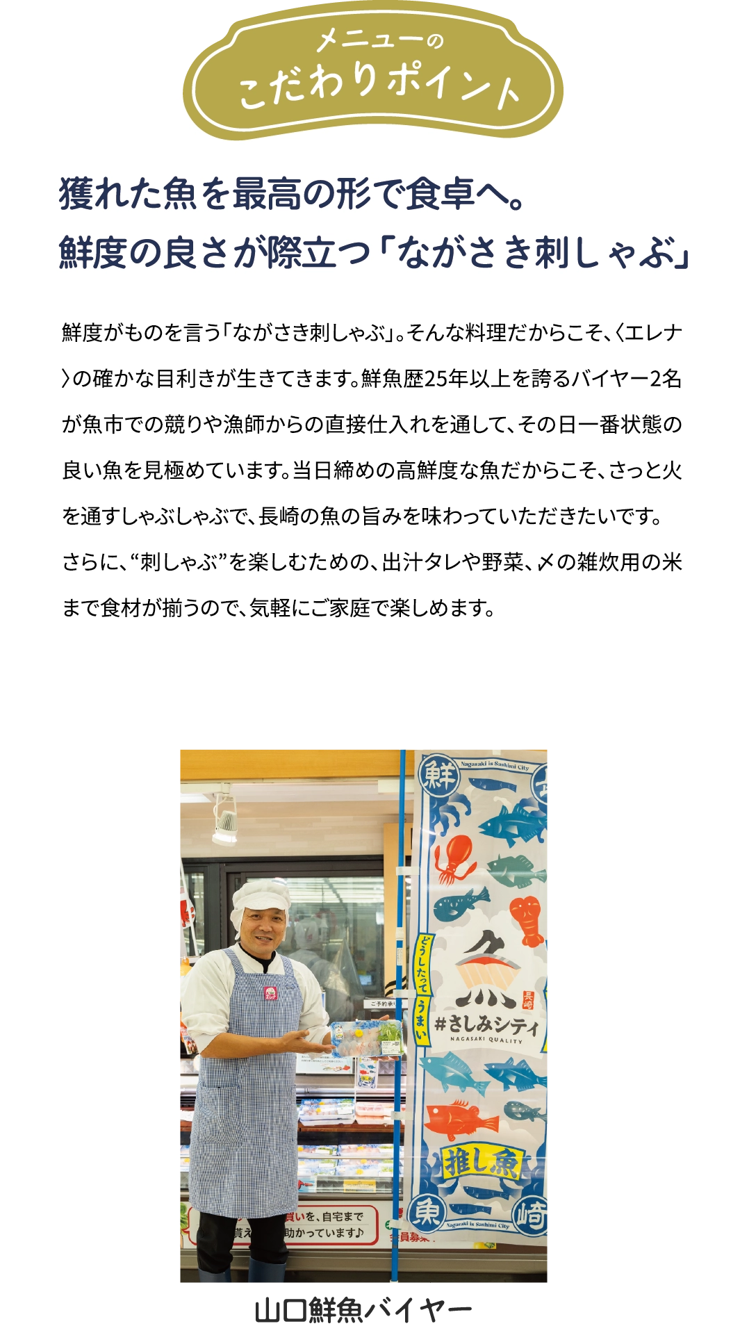 メニューのこだわりポイント「年間約50種を見極める目利きと　鮮度の良さが際立つ「ながさき刺しゃぶ」」鮮度がものを言う「ながさき刺しゃぶ」。そんな料理だからこそ、年間約50種類の魚を扱う〈エレナ〉の確かな目利きが生きてきます。鮮魚歴25年以上を誇るバイヤー2名が魚市での競りや漁師からの直接仕入れを通して、その日一番状態の良い魚を見極めています。当日締めの高鮮度な魚だからこそ、さっと火を通すしゃぶしゃぶで、県産魚の旨みを味わっていただきたいです。さらに、“刺しゃぶ”を楽しむための、出汁タレや野菜、〆の雑炊用の米まで食材が揃うので、気軽にご家庭で楽しめます。[山口鮮魚バイヤー]