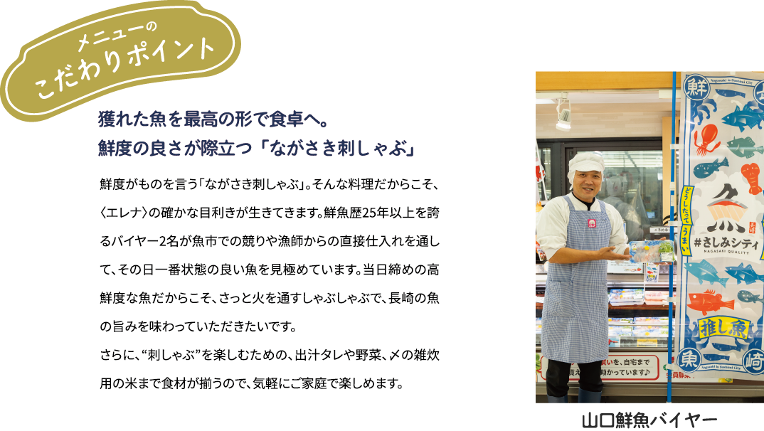 メニューのこだわりポイント「年間約50種を見極める目利きと　鮮度の良さが際立つ「ながさき刺しゃぶ」」鮮度がものを言う「ながさき刺しゃぶ」。そんな料理だからこそ、年間約50種類の魚を扱う〈エレナ〉の確かな目利きが生きてきます。鮮魚歴25年以上を誇るバイヤー2名が魚市での競りや漁師からの直接仕入れを通して、その日一番状態の良い魚を見極めています。当日締めの高鮮度な魚だからこそ、さっと火を通すしゃぶしゃぶで、県産魚の旨みを味わっていただきたいです。さらに、“刺しゃぶ”を楽しむための、出汁タレや野菜、〆の雑炊用の米まで食材が揃うので、気軽にご家庭で楽しめます。[山口鮮魚バイヤー]