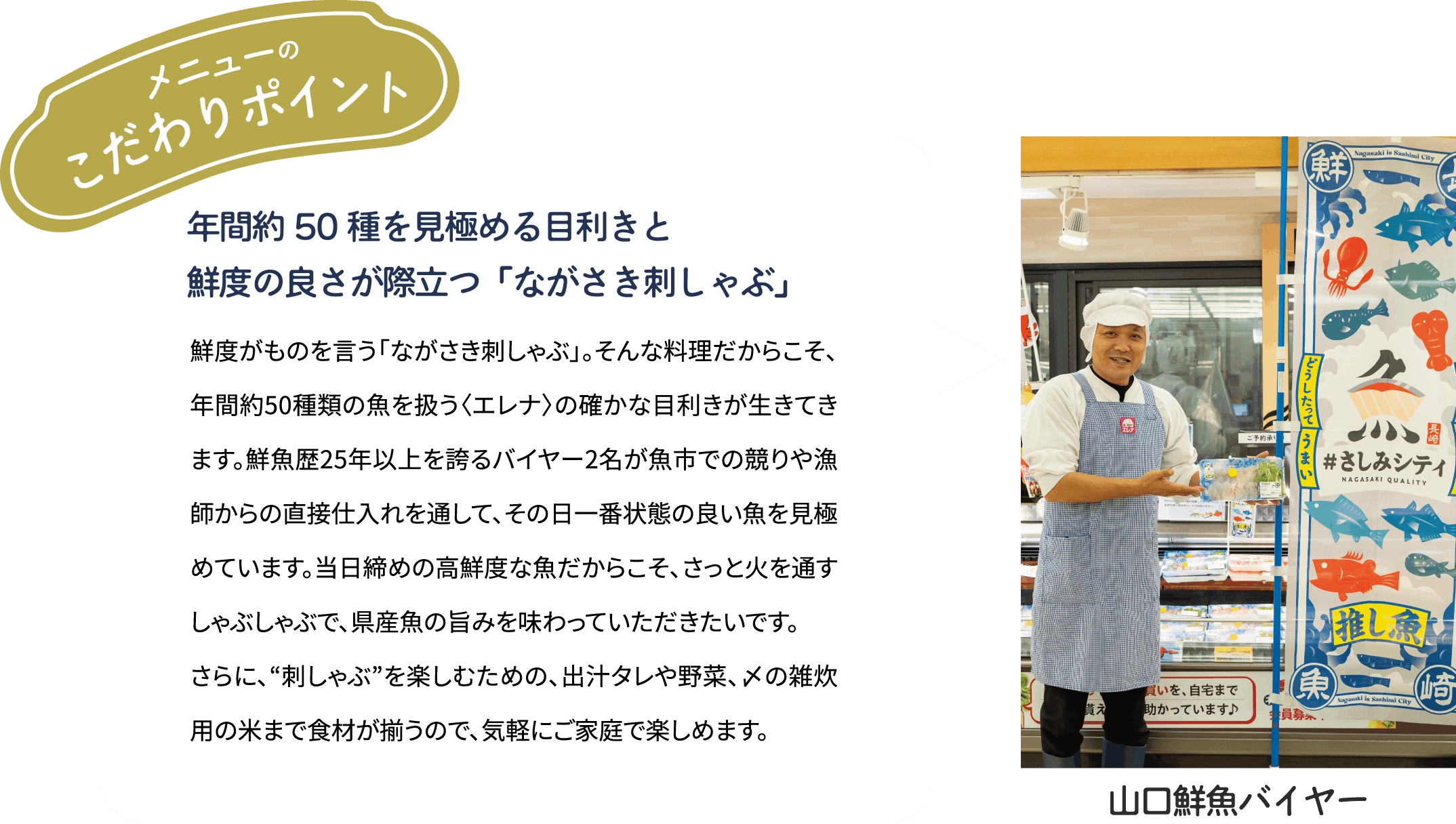 メニューのこだわりポイント「年間約50種を見極める目利きと　鮮度の良さが際立つ「ながさき刺しゃぶ」」鮮度がものを言う「ながさき刺しゃぶ」。そんな料理だからこそ、年間約50種類の魚を扱う〈エレナ〉の確かな目利きが生きてきます。鮮魚歴25年以上を誇るバイヤー2名が魚市での競りや漁師からの直接仕入れを通して、その日一番状態の良い魚を見極めています。当日締めの高鮮度な魚だからこそ、さっと火を通すしゃぶしゃぶで、県産魚の旨みを味わっていただきたいです。さらに、“刺しゃぶ”を楽しむための、出汁タレや野菜、〆の雑炊用の米まで食材が揃うので、気軽にご家庭で楽しめます。[山口鮮魚バイヤー]