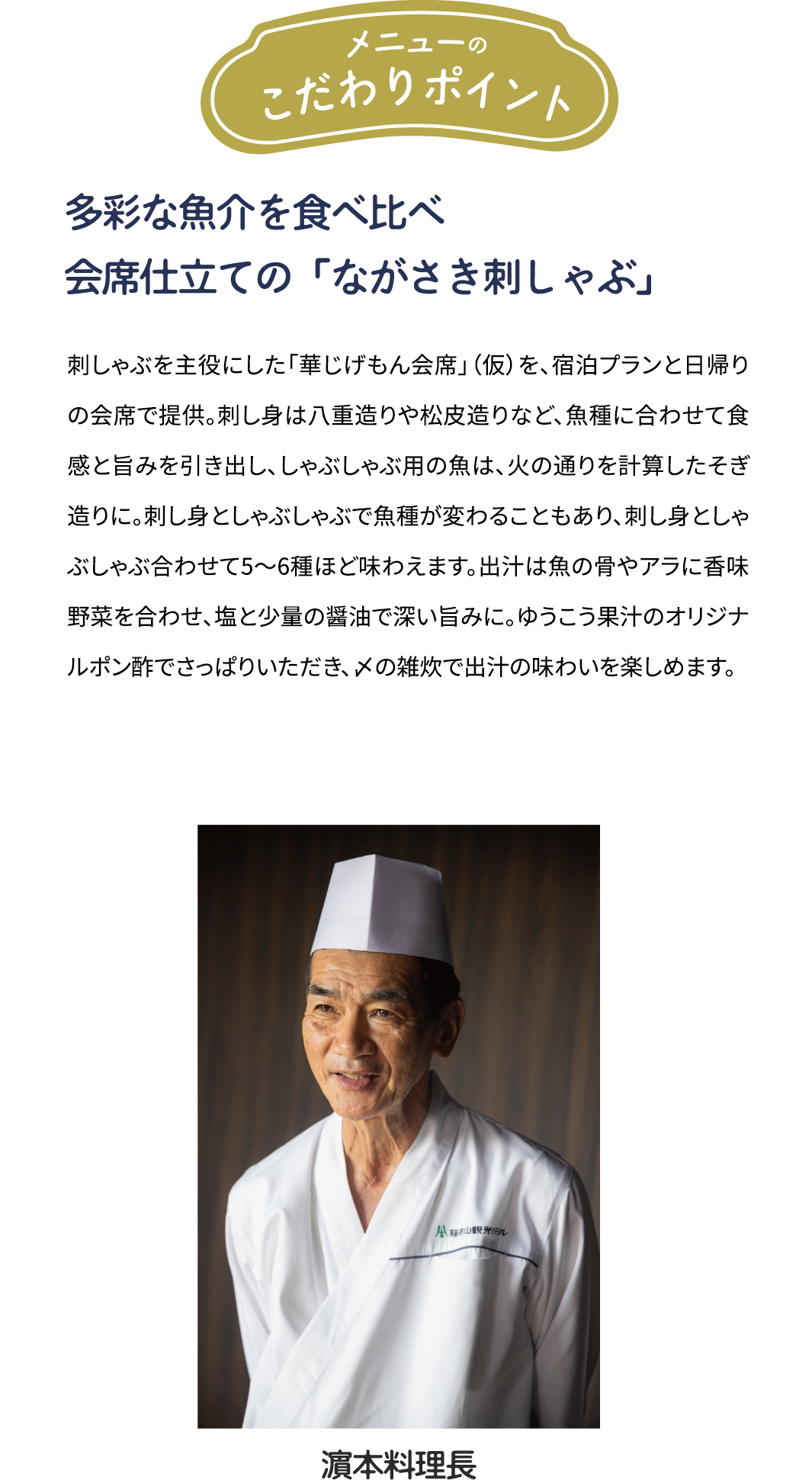 メニューのこだわりポイント「多彩な魚介を食べ比べ　会席仕立ての「ながさき刺しゃぶ」」刺しゃぶを主役にした「華じげもん会席を、宿泊プランと日帰りの会席で提供。刺し身は八重造りや松皮造りなど、魚種に合わせて食感と旨みを引き出し、しゃぶしゃぶ用の魚は、火の通りを計算したそぎ造りに。刺し身としゃぶしゃぶで魚種が変わることもあり、刺し身としゃぶしゃぶ合わせて5~6種ほど味わえます。出汁は魚の骨やアラに香味野菜を合わせ、塩と少量の醤油で深い旨みに。ゆうこう果汁のオリジナルポン酢でさっぱりいただき、メの雑炊で出汁の味わいを楽しめます。[濱本料理長]