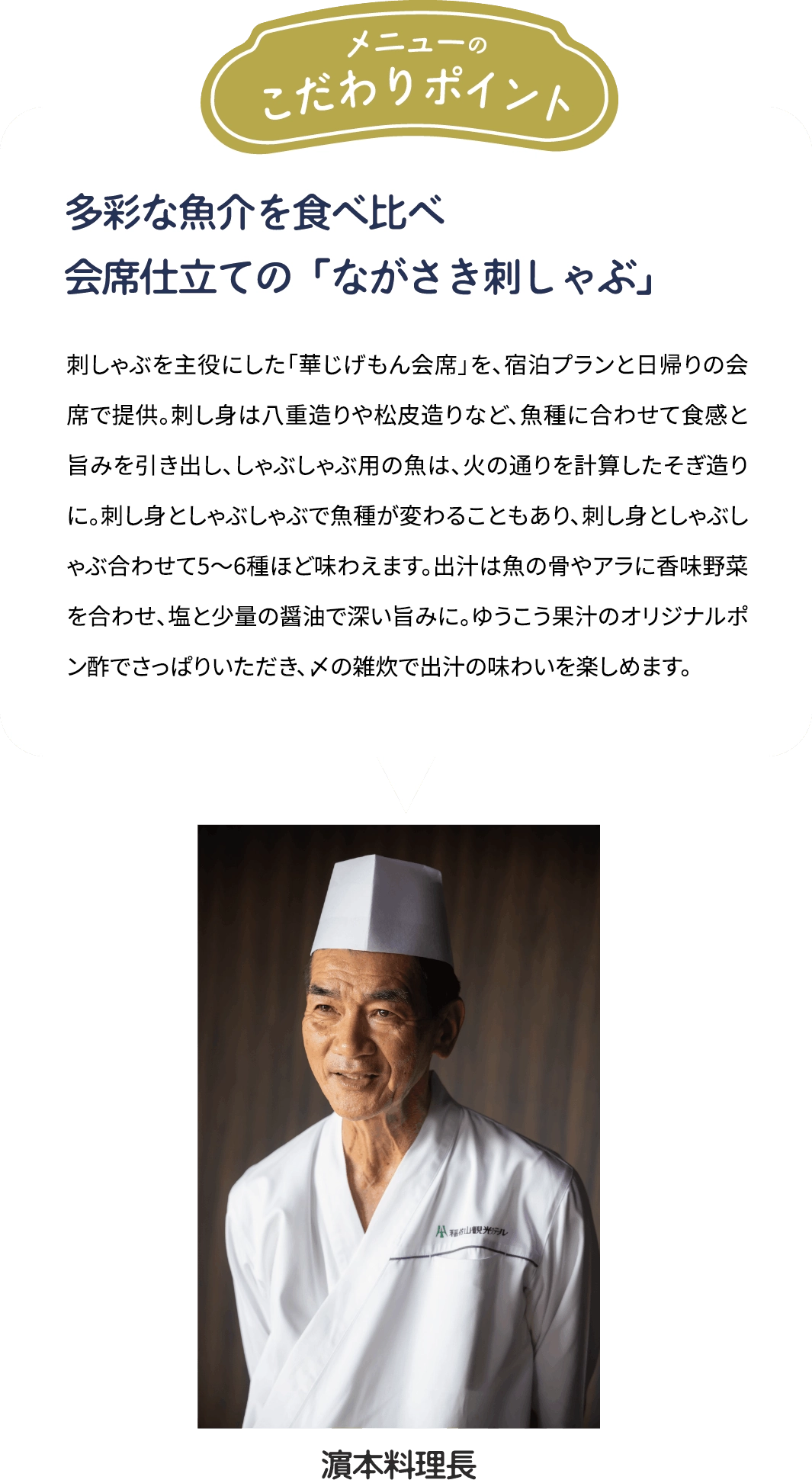 メニューのこだわりポイント「多彩な魚介を食べ比べ　会席仕立ての「ながさき刺しゃぶ」」刺しゃぶを主役にした「華じげもん会席を、宿泊プランと日帰りの会席で提供。刺し身は八重造りや松皮造りなど、魚種に合わせて食感と旨みを引き出し、しゃぶしゃぶ用の魚は、火の通りを計算したそぎ造りに。刺し身としゃぶしゃぶで魚種が変わることもあり、刺し身としゃぶしゃぶ合わせて5~6種ほど味わえます。出汁は魚の骨やアラに香味野菜を合わせ、塩と少量の醤油で深い旨みに。ゆうこう果汁のオリジナルポン酢でさっぱりいただき、メの雑炊で出汁の味わいを楽しめます。[濱本料理長]