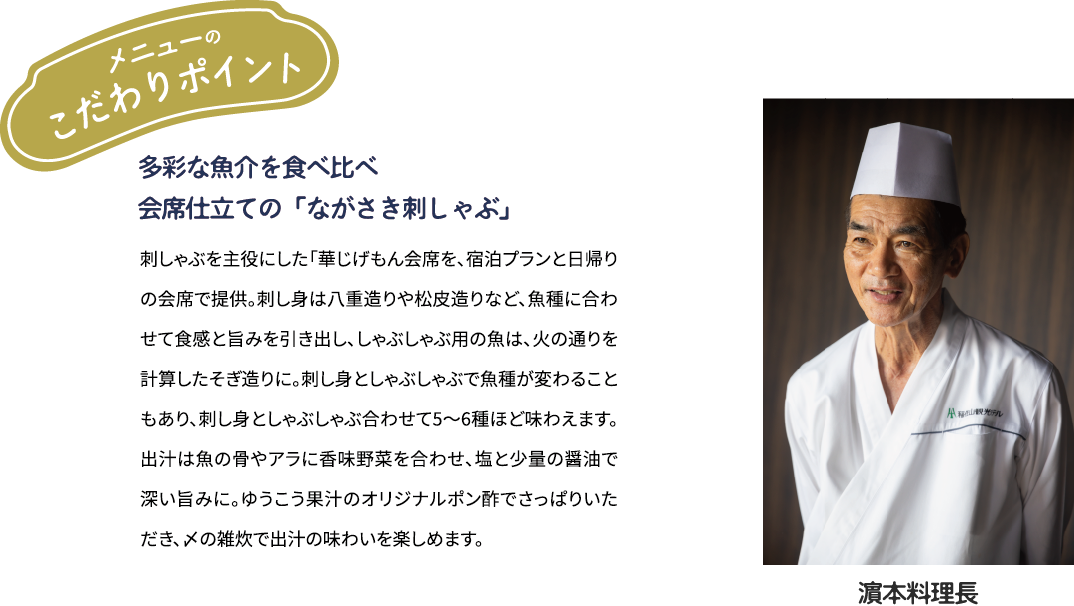 メニューのこだわりポイント「多彩な魚介を食べ比べ　会席仕立ての「ながさき刺しゃぶ」」刺しゃぶを主役にした「華じげもん会席を、宿泊プランと日帰りの会席で提供。刺し身は八重造りや松皮造りなど、魚種に合わせて食感と旨みを引き出し、しゃぶしゃぶ用の魚は、火の通りを計算したそぎ造りに。刺し身としゃぶしゃぶで魚種が変わることもあり、刺し身としゃぶしゃぶ合わせて5~6種ほど味わえます。出汁は魚の骨やアラに香味野菜を合わせ、塩と少量の醤油で深い旨みに。ゆうこう果汁のオリジナルポン酢でさっぱりいただき、メの雑炊で出汁の味わいを楽しめます。[濱本料理長]