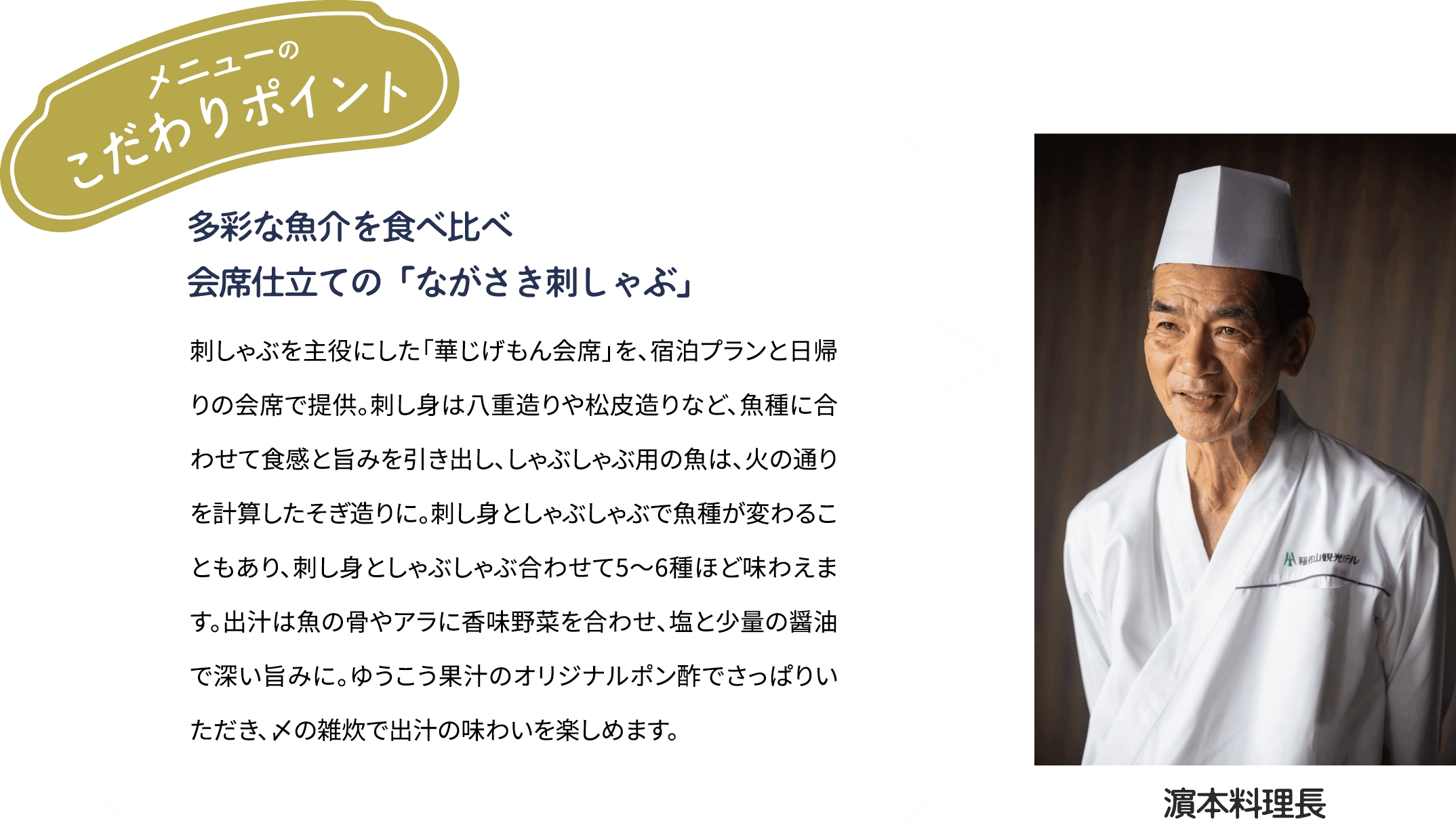 メニューのこだわりポイント「多彩な魚介を食べ比べ　会席仕立ての「ながさき刺しゃぶ」」刺しゃぶを主役にした「華じげもん会席を、宿泊プランと日帰りの会席で提供。刺し身は八重造りや松皮造りなど、魚種に合わせて食感と旨みを引き出し、しゃぶしゃぶ用の魚は、火の通りを計算したそぎ造りに。刺し身としゃぶしゃぶで魚種が変わることもあり、刺し身としゃぶしゃぶ合わせて5~6種ほど味わえます。出汁は魚の骨やアラに香味野菜を合わせ、塩と少量の醤油で深い旨みに。ゆうこう果汁のオリジナルポン酢でさっぱりいただき、メの雑炊で出汁の味わいを楽しめます。[濱本料理長]