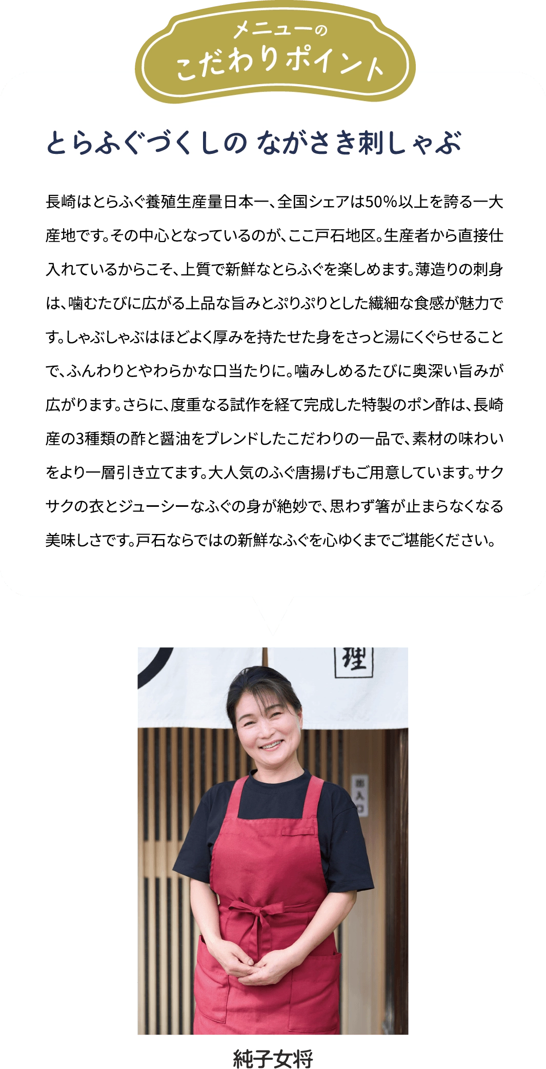 メニューのこだわりポイント「とらふぐづくしの ながさき刺しゃぶ」長崎はとらふぐ養殖生産量日本一、全国シェアは50％以上を誇る一大産地です。その中心となっているのが、ここ戸石地区。生産者から直接仕入れているからこそ、上質で新鮮なとらふぐを楽しめます。薄造りの刺身は、噛むたびに広がる上品な旨みとぷりぷりとした繊細な食感が魅力です。しゃぶしゃぶはほどよく厚みを持たせた身をさっと湯にくぐらせることで、ふんわりとやわらかな口当たりに。噛みしめるたびに奥深い旨みが広がります。さらに、度重なる試作を経て完成した特製のポン酢は、長崎産の3種類の酢と醤油をブレンドしたこだわりの一品で、素材の味わいをより一層引き立てます。大人気のふぐ唐揚げもご用意しています。サクサクの衣とジューシーなふぐの身が絶妙で、思わず箸が止まらなくなる美味しさです。戸石ならではの新鮮なふぐを心ゆくまでご堪能ください。 [純子女将]