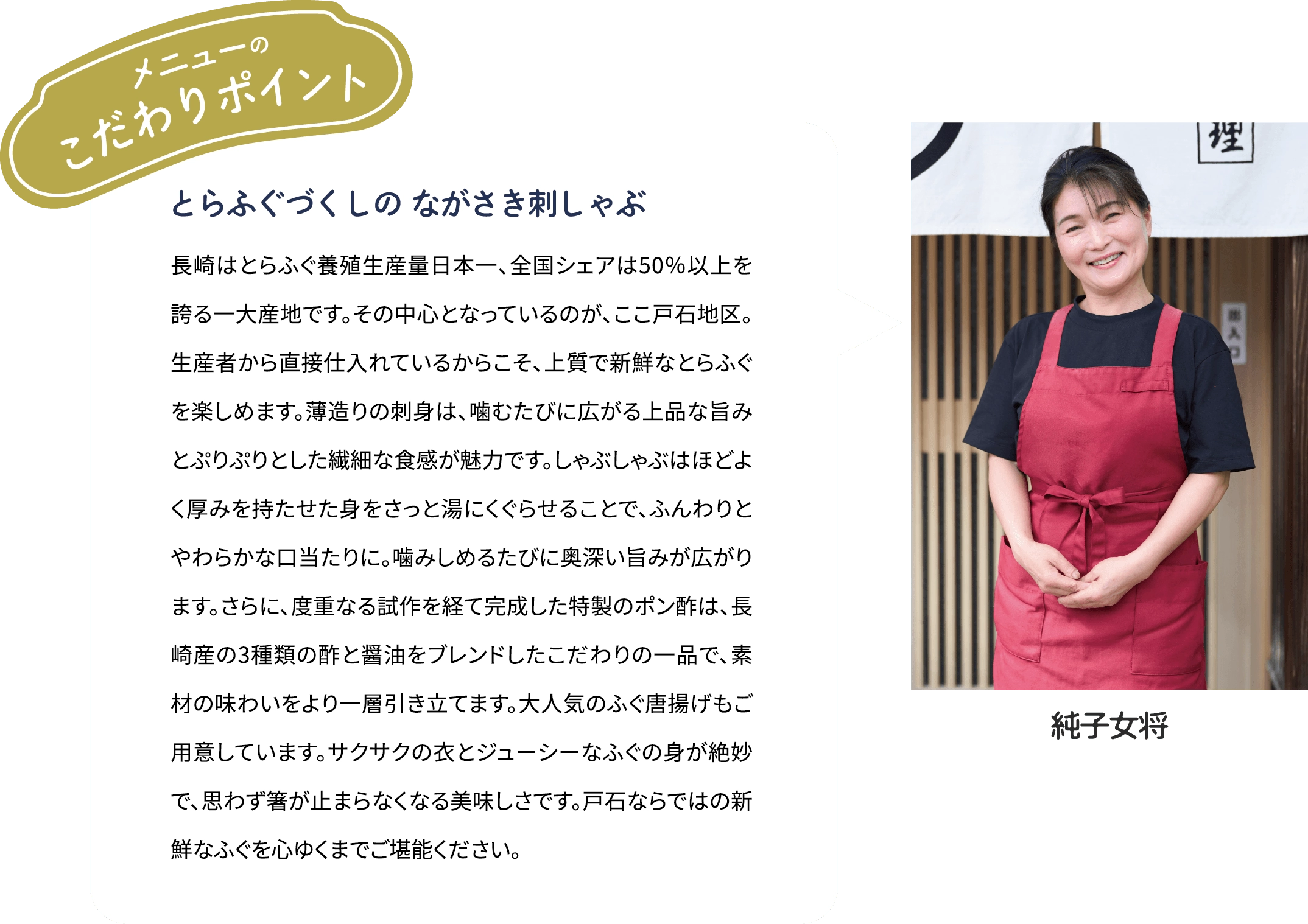 メニューのこだわりポイント「とらふぐづくしの ながさき刺しゃぶ」長崎はとらふぐ養殖生産量日本一、全国シェアは50％以上を誇る一大産地です。その中心となっているのが、ここ戸石地区。生産者から直接仕入れているからこそ、上質で新鮮なとらふぐを楽しめます。薄造りの刺身は、噛むたびに広がる上品な旨みとぷりぷりとした繊細な食感が魅力です。しゃぶしゃぶはほどよく厚みを持たせた身をさっと湯にくぐらせることで、ふんわりとやわらかな口当たりに。噛みしめるたびに奥深い旨みが広がります。さらに、度重なる試作を経て完成した特製のポン酢は、長崎産の3種類の酢と醤油をブレンドしたこだわりの一品で、素材の味わいをより一層引き立てます。大人気のふぐ唐揚げもご用意しています。サクサクの衣とジューシーなふぐの身が絶妙で、思わず箸が止まらなくなる美味しさです。戸石ならではの新鮮なふぐを心ゆくまでご堪能ください。 [純子女将]