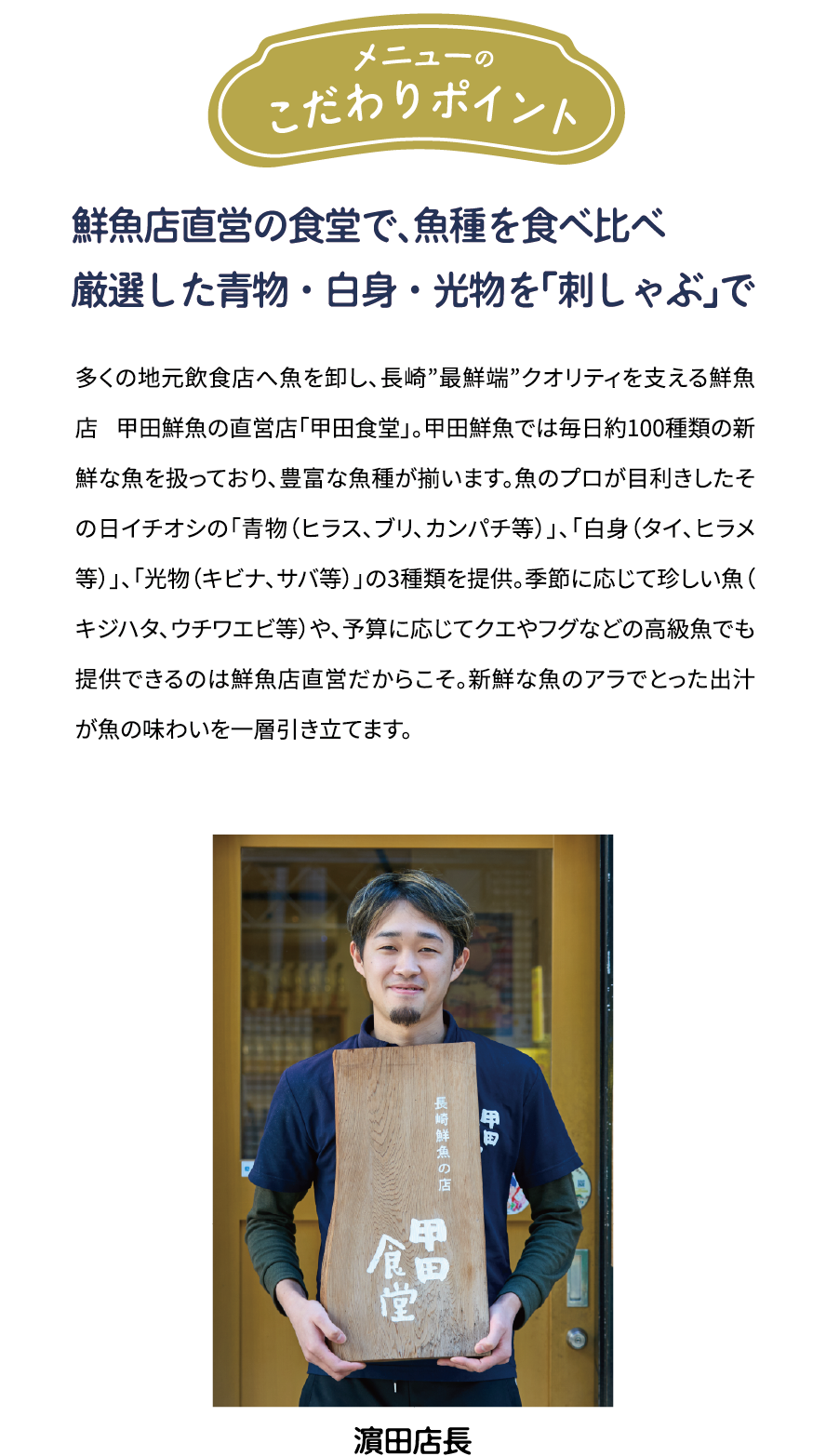 メニューのこだわりポイント「鮮魚店直営の食堂で、魚種を食べ比べ 厳選した青物·白身·光物を「刺しゃぶ」で」多くの地元飲食店へ魚を卸し、長崎”最鮮端”クオリティを支える鮮魚店 甲田鮮魚の直営店「甲田食堂」。甲田鮮魚では毎日約100種類の新鮮な魚を扱っており、豊富な魚種が揃います。魚のプロが目利きしたその日イチオシの「青物(ヒラス、ブリ、カンパチ等)」、「白身(タイ、ヒラメ等)」、「光物(キビナ、サバ等)」の3種類を提供。季節に応じて珍しい魚(キジハタ、ウチワエビ等)や、予算に応じてクエやフグなどの高級魚でも提供できるのは鮮魚店直営だからこそ。新鮮な魚のアラでとった出汁が魚の味わいを一層引き立てます。 [濱田店長]