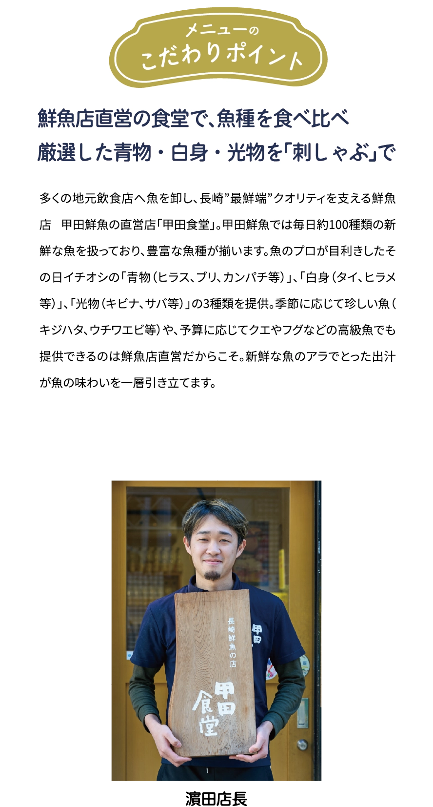 メニューのこだわりポイント「鮮魚店直営の食堂で、魚種を食べ比べ 厳選した青物·白身·光物を「刺しゃぶ」で」多くの地元飲食店へ魚を卸し、長崎”最鮮端”クオリティを支える鮮魚店 甲田鮮魚の直営店「甲田食堂」。甲田鮮魚では毎日約100種類の新鮮な魚を扱っており、豊富な魚種が揃います。魚のプロが目利きしたその日イチオシの「青物(ヒラス、ブリ、カンパチ等)」、「白身(タイ、ヒラメ等)」、「光物(キビナ、サバ等)」の3種類を提供。季節に応じて珍しい魚(キジハタ、ウチワエビ等)や、予算に応じてクエやフグなどの高級魚でも提供できるのは鮮魚店直営だからこそ。新鮮な魚のアラでとった出汁が魚の味わいを一層引き立てます。 [濱田店長]