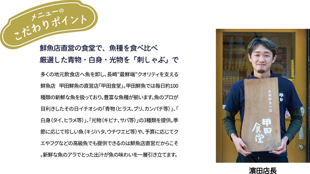 メニューのこだわりポイント「鮮魚店直営の食堂で、魚種を食べ比べ 厳選した青物·白身·光物を「刺しゃぶ」で」多くの地元飲食店へ魚を卸し、長崎”最鮮端”クオリティを支える鮮魚店 甲田鮮魚の直営店「甲田食堂」。甲田鮮魚では毎日約100種類の新鮮な魚を扱っており、豊富な魚種が揃います。魚のプロが目利きしたその日イチオシの「青物(ヒラス、ブリ、カンパチ等)」、「白身(タイ、ヒラメ等)」、「光物(キビナ、サバ等)」の3種類を提供。季節に応じて珍しい魚(キジハタ、ウチワエビ等)や、予算に応じてクエやフグなどの高級魚でも提供できるのは鮮魚店直営だからこそ。新鮮な魚のアラでとった出汁が魚の味わいを一層引き立てます。 [濱田店長]