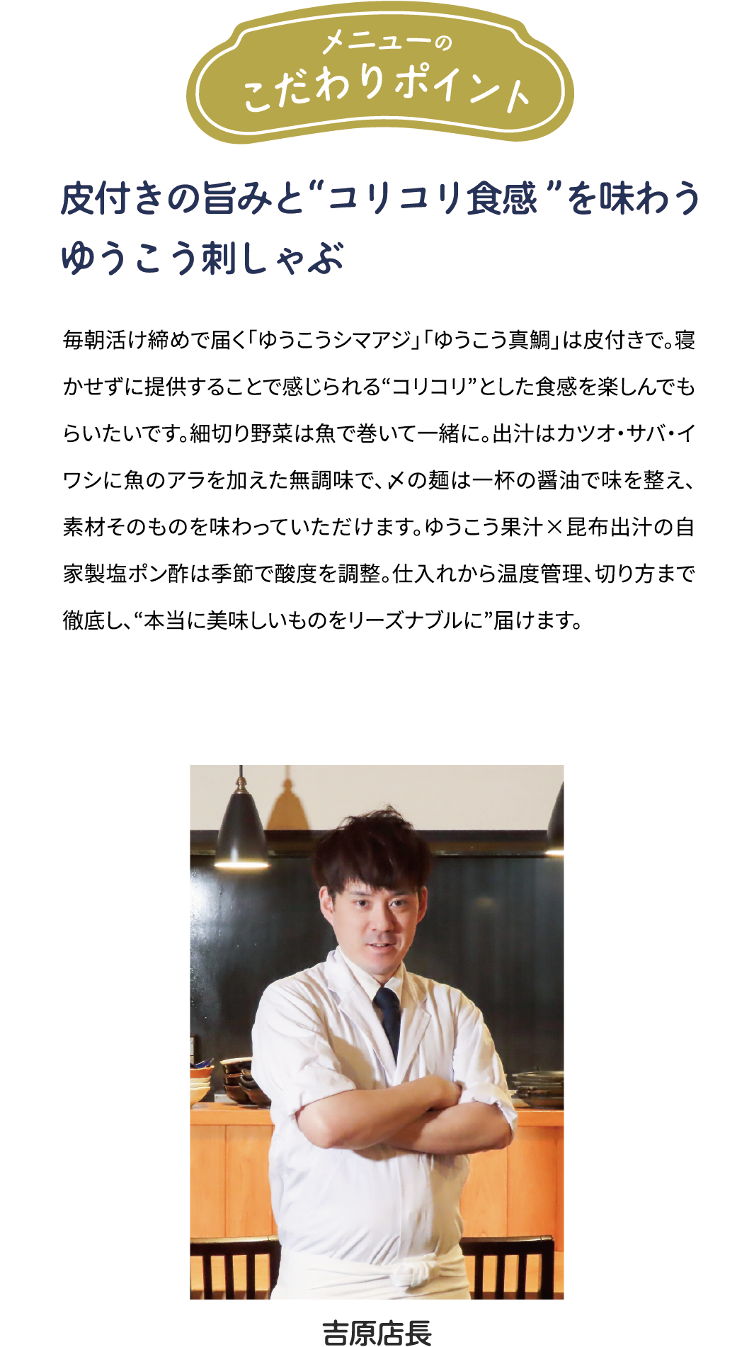 メニューのこだわりポイント「皮付きの旨みと“コリコリ食感”を味わう　ゆうこう刺しゃぶ」毎朝活け締めで届くゆうこうシマアジ」「ゆうこう真鯛」は皮付きで。寝かせずに提供することで感じられる“コリコリ”とした食感を楽しんでもらいたいです。細切り野菜は魚で巻いて一緒に。出汁はカツオ·サバ·イワシに魚のアラを加えた無調味で、〆の麺は一杯の醤油で味を整え、素材そのものを味わっていただけます。ゆうこう果汁×昆布出汁の自家製塩ポン酢は季節で酸度を調整。仕入れから温度管理、切り方まで徹底し、“本当に美味しいものをリーズナブルに”届けます。[吉原店長]