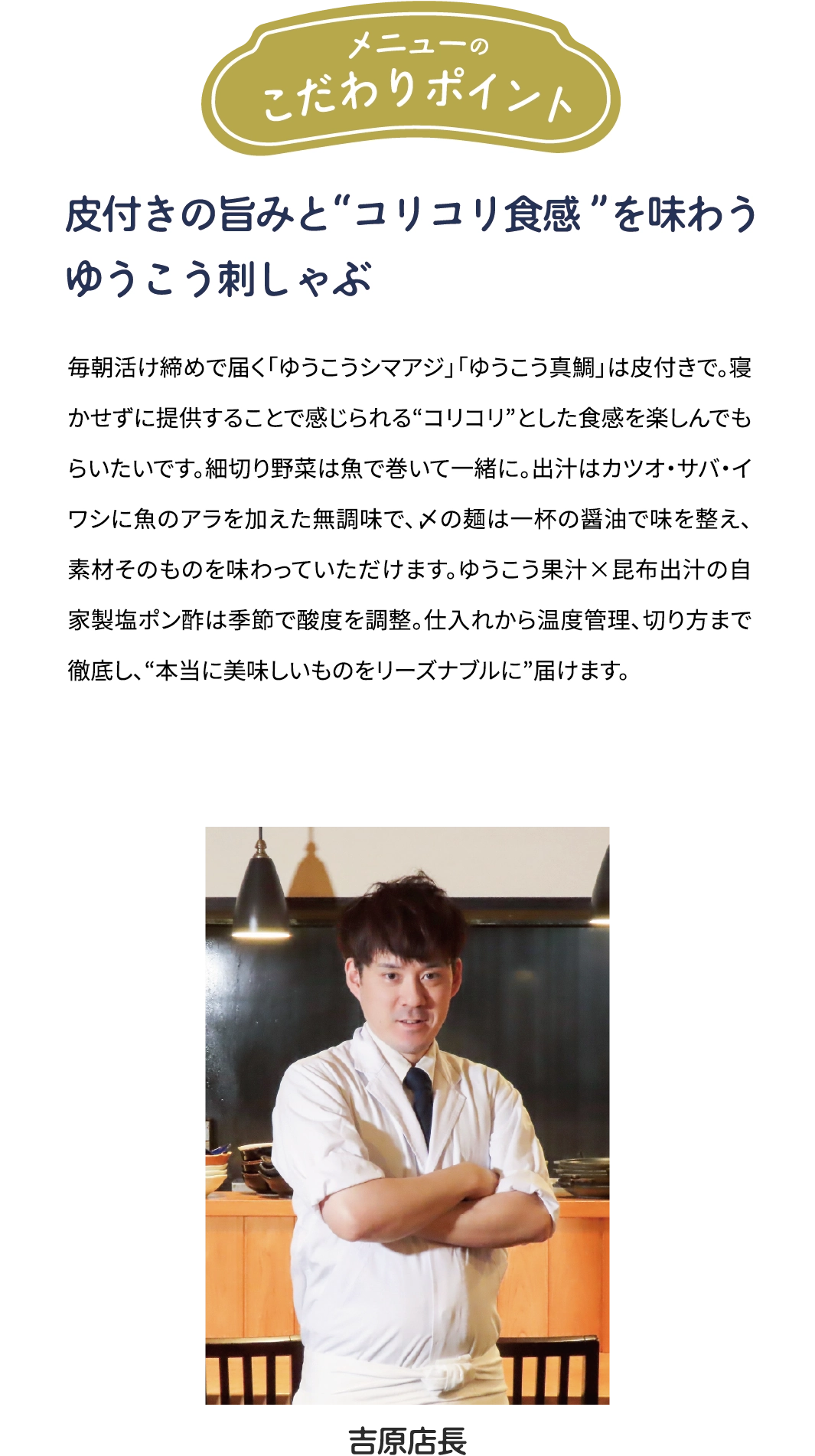 メニューのこだわりポイント「皮付きの旨みと“コリコリ食感”を味わう　ゆうこう刺しゃぶ」毎朝活け締めで届くゆうこうシマアジ」「ゆうこう真鯛」は皮付きで。寝かせずに提供することで感じられる“コリコリ”とした食感を楽しんでもらいたいです。細切り野菜は魚で巻いて一緒に。出汁はカツオ·サバ·イワシに魚のアラを加えた無調味で、〆の麺は一杯の醤油で味を整え、素材そのものを味わっていただけます。ゆうこう果汁×昆布出汁の自家製塩ポン酢は季節で酸度を調整。仕入れから温度管理、切り方まで徹底し、“本当に美味しいものをリーズナブルに”届けます。[吉原店長]