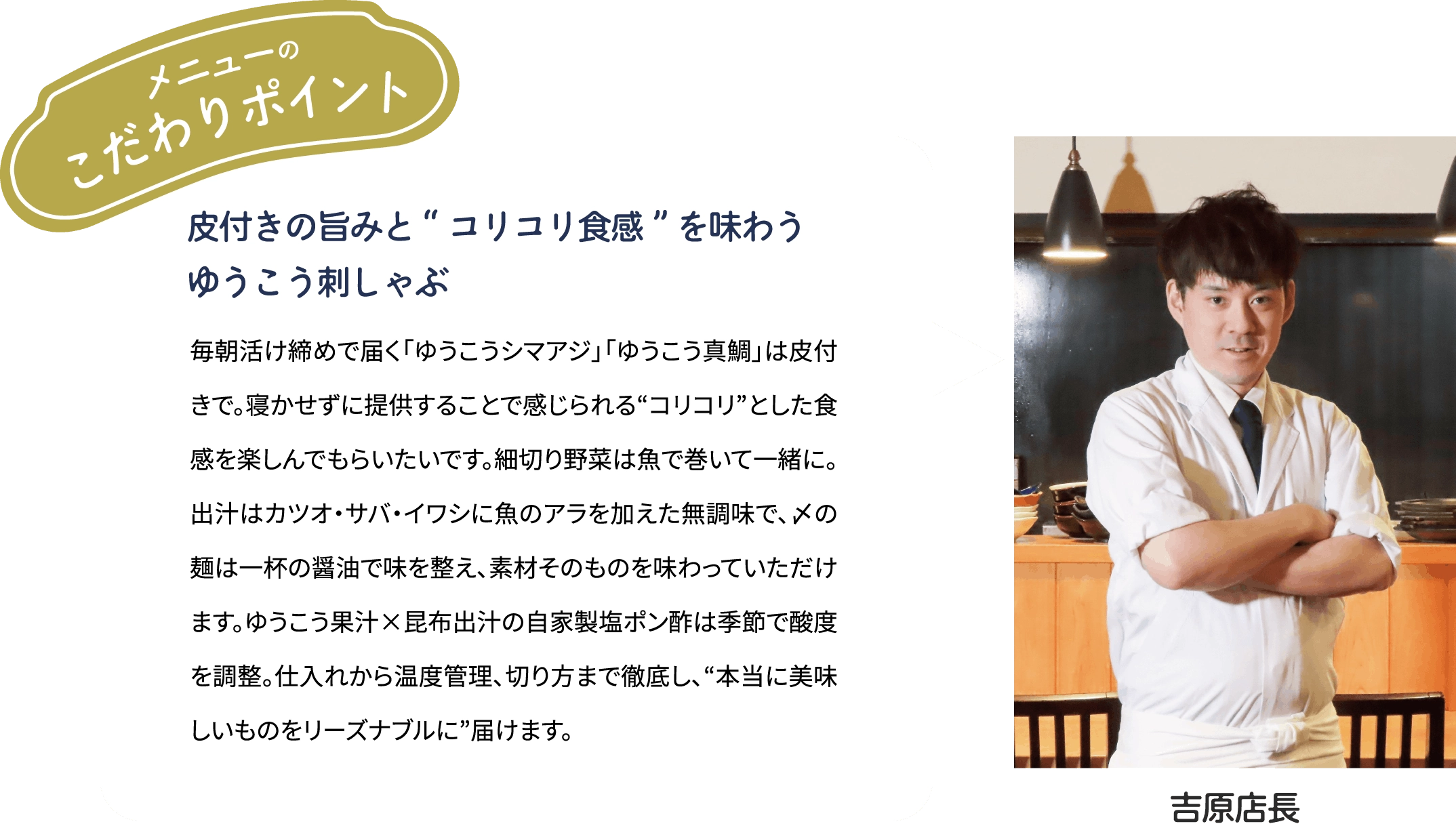 メニューのこだわりポイント「皮付きの旨みと“コリコリ食感”を味わう　ゆうこう刺しゃぶ」毎朝活け締めで届くゆうこうシマアジ」「ゆうこう真鯛」は皮付きで。寝かせずに提供することで感じられる“コリコリ”とした食感を楽しんでもらいたいです。細切り野菜は魚で巻いて一緒に。出汁はカツオ·サバ·イワシに魚のアラを加えた無調味で、〆の麺は一杯の醤油で味を整え、素材そのものを味わっていただけます。ゆうこう果汁×昆布出汁の自家製塩ポン酢は季節で酸度を調整。仕入れから温度管理、切り方まで徹底し、“本当に美味しいものをリーズナブルに”届けます。[吉原店長]