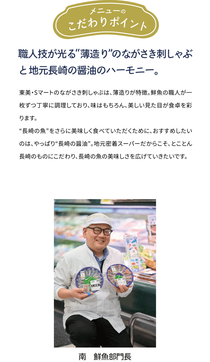 メニューのこだわりポイント「職人技が光る“薄造り”のながさき刺しゃぶと地元長崎の醤油のハーモニー。」東美・Sマートのながさき刺しゃぶは、薄造りが特徴。鮮魚の職人が一枚ずつ丁寧に調理しており、味はもちろん、美しい見た目が食卓を彩ります。“長崎の魚”をさらに美味しく食べていただくために、おすすめしたいのは、やっぱり“長崎の醤油”。地元密着スーパーだからこそ、とことん長崎のものにこだわり、長崎の魚の美味しさを広げていきたいです。[南　鮮魚部門長]