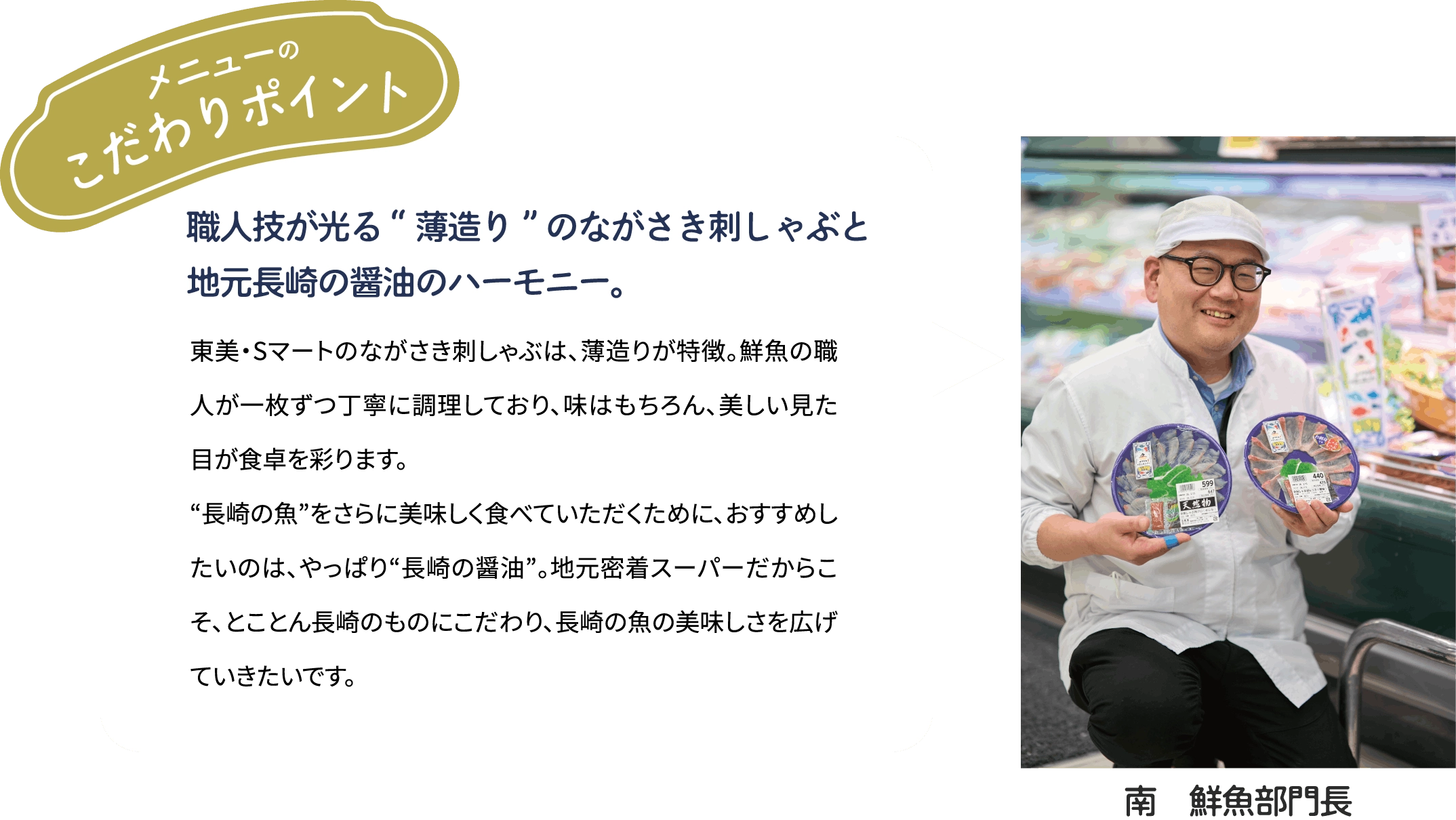 メニューのこだわりポイント「職人技が光る“薄造り”のながさき刺しゃぶと地元長崎の醤油のハーモニー。」東美・Sマートのながさき刺しゃぶは、薄造りが特徴。鮮魚の職人が一枚ずつ丁寧に調理しており、味はもちろん、美しい見た目が食卓を彩ります。“長崎の魚”をさらに美味しく食べていただくために、おすすめしたいのは、やっぱり“長崎の醤油”。地元密着スーパーだからこそ、とことん長崎のものにこだわり、長崎の魚の美味しさを広げていきたいです。[南　鮮魚部門長]