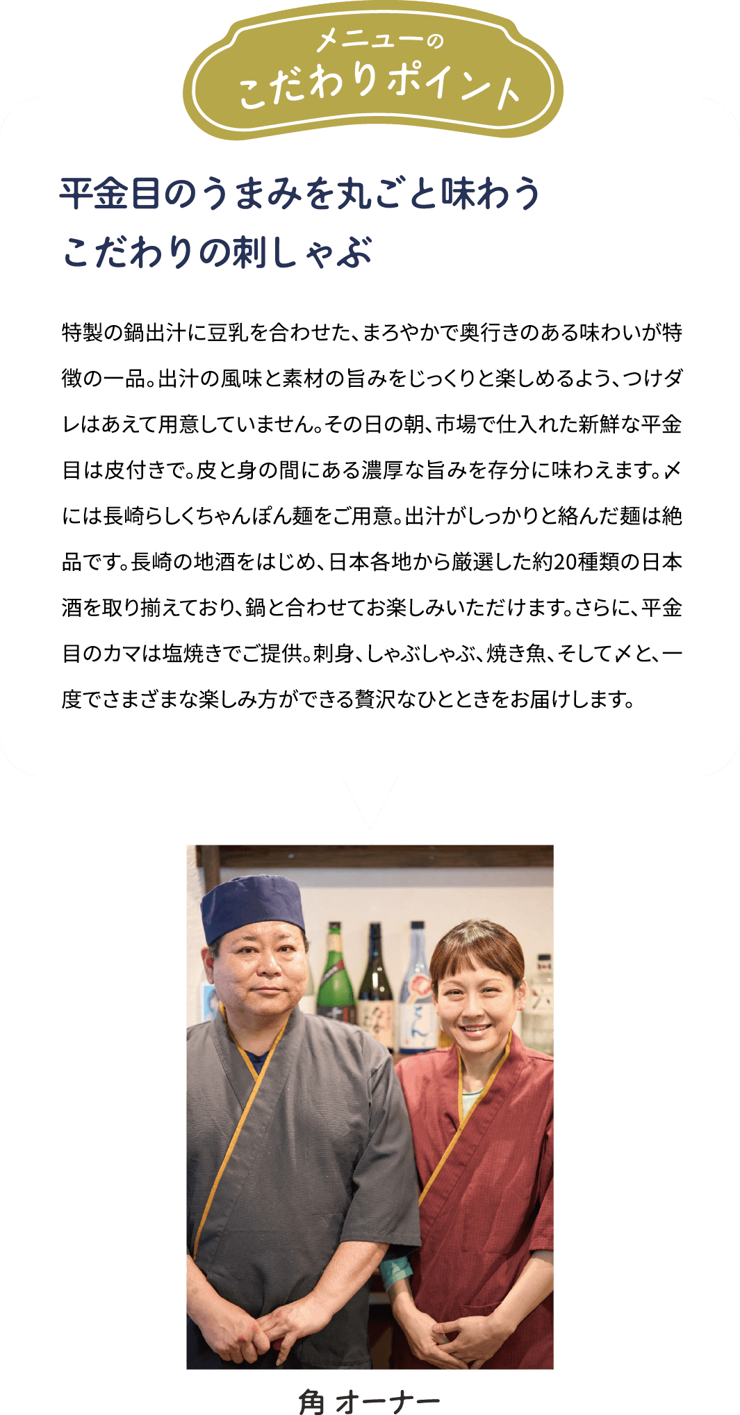 メニューのこだわりポイント「平金目のうまみを丸ごと味わう　こだわりの刺しゃぶ」特製の鍋出汁に豆乳を合わせた、まろやかで奥行きのある味わいが特徴の一品。出汁の風味と素材の旨みをじっくりと楽しめるよう、つけダレはあえて用意していません。その日の朝、市場で仕入れた新鮮な平金目は皮付きで。皮と身の間にある濃厚な旨みを存分に味わえます。〆には長崎らしくちゃんぽん麺をご用意。出汁がしっかりと絡んだ麺は絶品です。長崎の地酒をはじめ、日本各地から厳選した約20種類の日本酒を取り揃えており、鍋と合わせてお楽しみいただけます。さらに、平金目のカマは塩焼きでご提供。刺身、しゃぶしゃぶ、焼き魚、そして〆と、一度でさまざまな楽しみ方ができる贅沢なひとときをお届けします。 [角 オーナー]