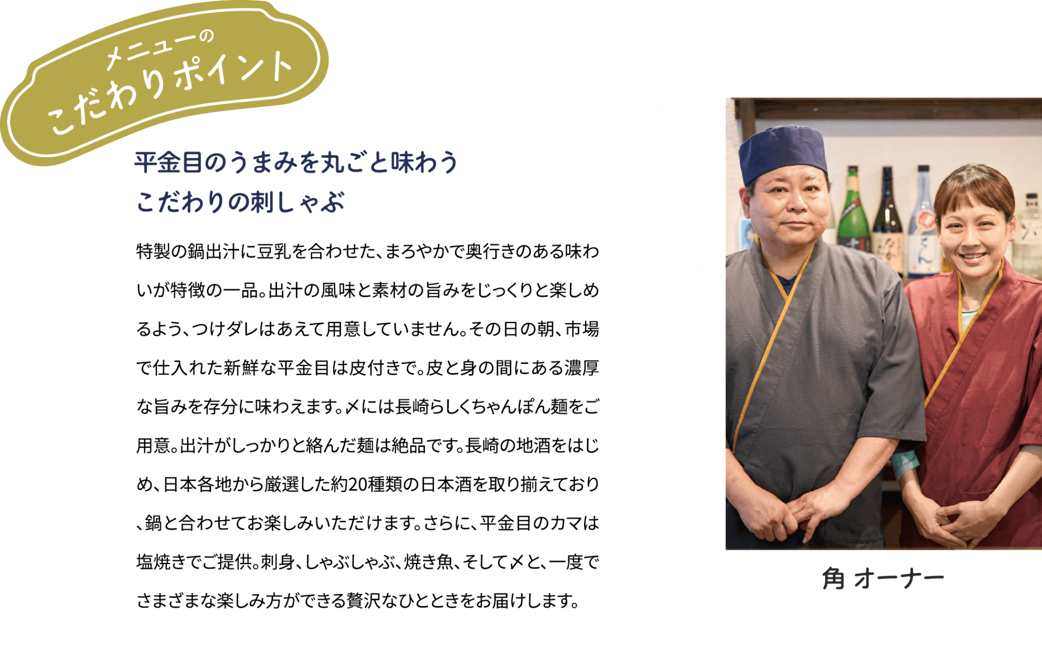 メニューのこだわりポイント「平金目のうまみを丸ごと味わう　こだわりの刺しゃぶ」特製の鍋出汁に豆乳を合わせた、まろやかで奥行きのある味わいが特徴の一品。出汁の風味と素材の旨みをじっくりと楽しめるよう、つけダレはあえて用意していません。その日の朝、市場で仕入れた新鮮な平金目は皮付きで。皮と身の間にある濃厚な旨みを存分に味わえます。〆には長崎らしくちゃんぽん麺をご用意。出汁がしっかりと絡んだ麺は絶品です。長崎の地酒をはじめ、日本各地から厳選した約20種類の日本酒を取り揃えており、鍋と合わせてお楽しみいただけます。さらに、平金目のカマは塩焼きでご提供。刺身、しゃぶしゃぶ、焼き魚、そして〆と、一度でさまざまな楽しみ方ができる贅沢なひとときをお届けします。 [角 オーナー]