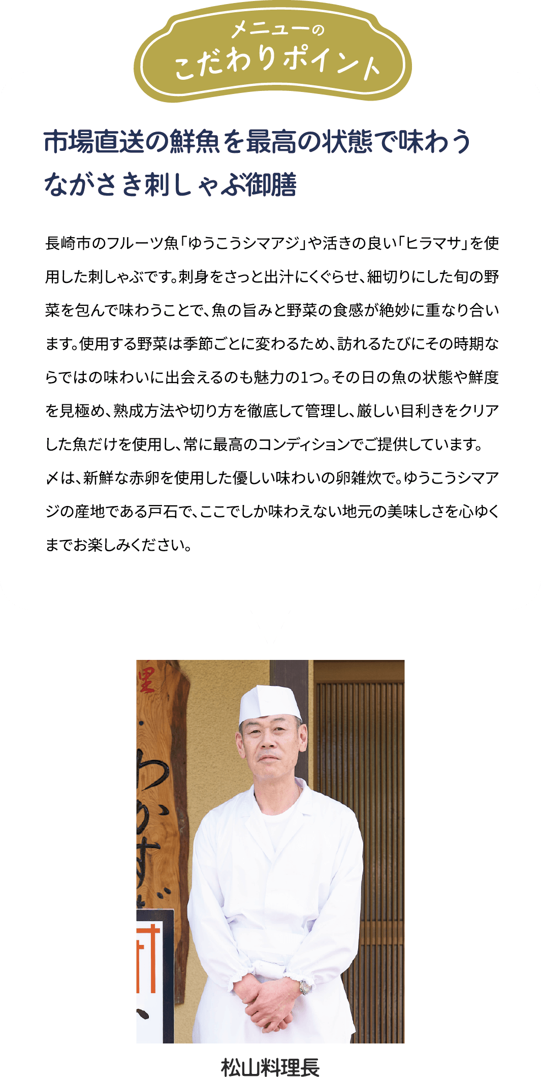 メニューのこだわりポイント「市場直送の鮮魚を最高の状態で味わう　ながさき刺しゃぶ御膳」長崎市のフルーツ魚「ゆうこうシマアジ」や活きの良い「ヒラマサ」を使用した刺しゃぶです。刺身をさっと出汁にくぐらせ、細切りにした旬の野菜を包んで味わうことで、魚の旨みと野菜の食感が絶妙に重なり合います。使用する野菜は季節ごとに変わるため、訪れるたびにその時期ならではの味わいに出会えるのも魅力の1つ。その日の魚の状態や鮮度を見極め、熟成方法や切り方を徹底して管理し、厳しい目利きをクリアした魚だけを使用し、常に最高のコンディションでご提供しています。〆には、新鮮な赤卵を使用した優しい味わいの卵雑炊で。ゆうこうシマアジの産地である戸石で、ここでしか味わえない地元の美味しさを心ゆくまでお楽しみください。 [松山料理長]