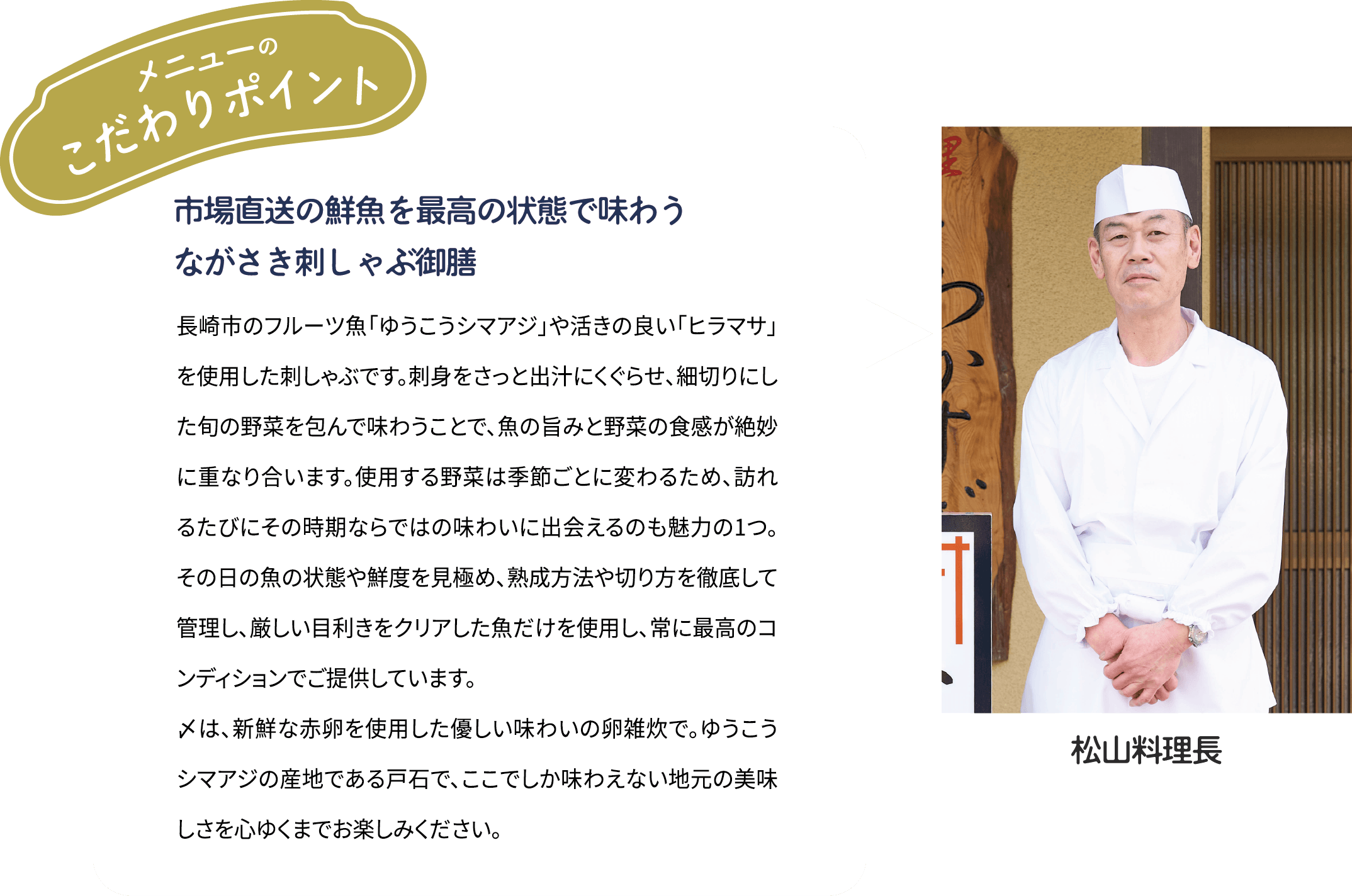 メニューのこだわりポイント「市場直送の鮮魚を最高の状態で味わう　ながさき刺しゃぶ御膳」長崎市のフルーツ魚「ゆうこうシマアジ」や活きの良い「ヒラマサ」を使用した刺しゃぶです。刺身をさっと出汁にくぐらせ、細切りにした旬の野菜を包んで味わうことで、魚の旨みと野菜の食感が絶妙に重なり合います。使用する野菜は季節ごとに変わるため、訪れるたびにその時期ならではの味わいに出会えるのも魅力の1つ。その日の魚の状態や鮮度を見極め、熟成方法や切り方を徹底して管理し、厳しい目利きをクリアした魚だけを使用し、常に最高のコンディションでご提供しています。〆には、新鮮な赤卵を使用した優しい味わいの卵雑炊で。ゆうこうシマアジの産地である戸石で、ここでしか味わえない地元の美味しさを心ゆくまでお楽しみください。 [松山料理長]