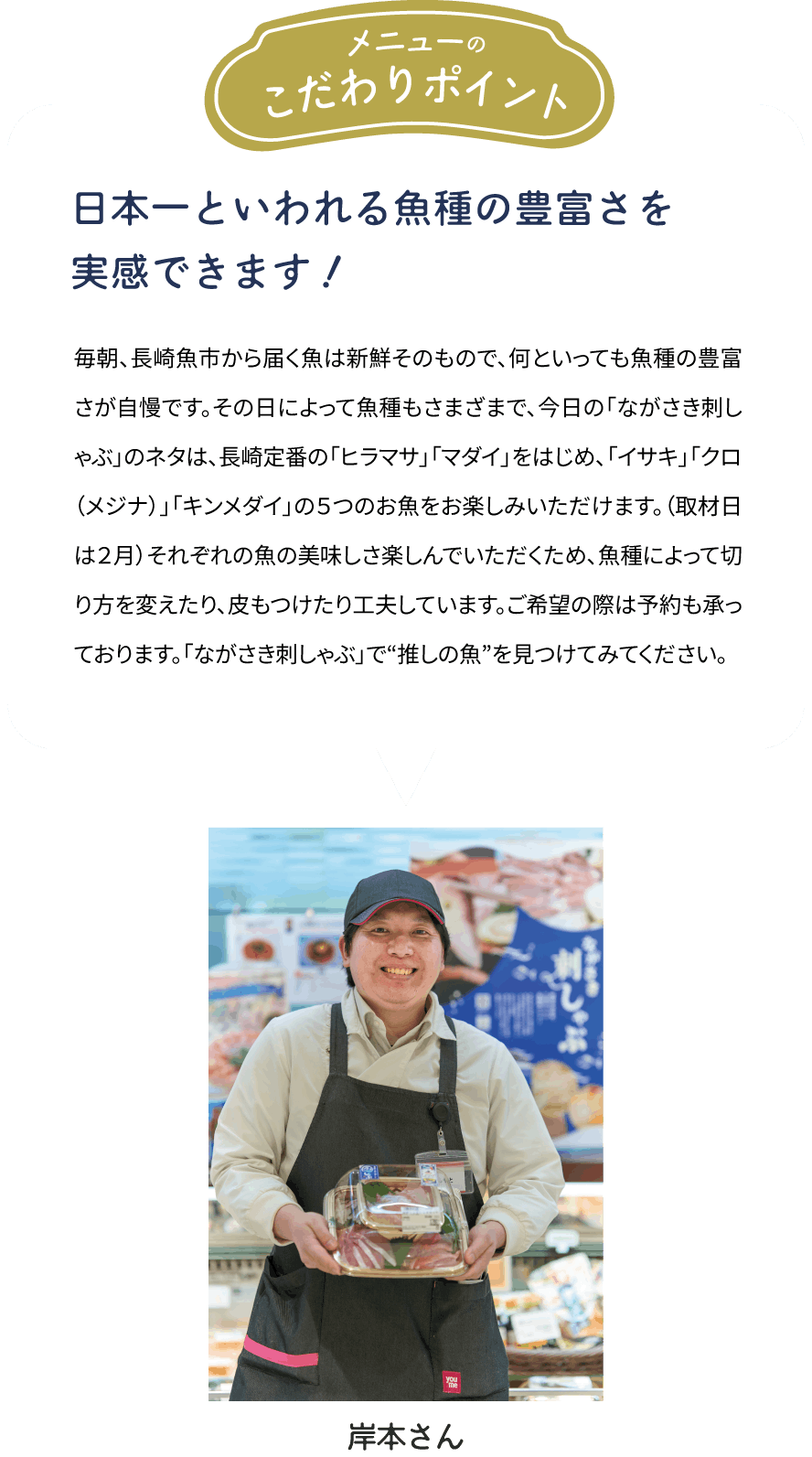 メニューのこだわりポイント「日本一といわれる魚種の豊富さを実感できます！」毎朝、長崎魚市から届く魚は新鮮そのもので、何といっても魚種の豊富さが自慢です。その日によって魚種もさまざまで、今日の「ながさき刺しゃぶ」のネタは、長崎定番の「ヒラマサ」「マダイ」をはじめ、「イサキ」「クロ（メジナ）」「キンメダイ」の５つのお魚をお楽しみいただけます。（取材日は２月）それぞれの魚の美味しさ楽しんでいただくため、魚種によって切り方を変えたり、皮もつけたり工夫しています。ご希望の際は予約も承っております。「ながさき刺しゃぶ」で“推しの魚”を見つけてみてください。[岸本さん]