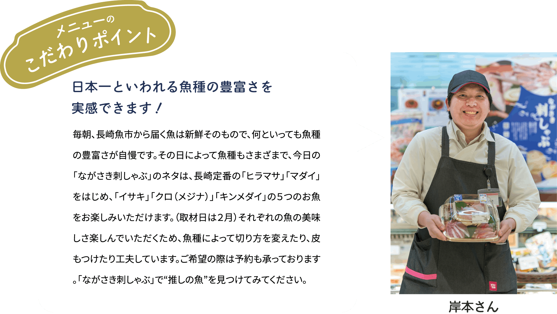 メニューのこだわりポイント「日本一といわれる魚種の豊富さを実感できます！」毎朝、長崎魚市から届く魚は新鮮そのもので、何といっても魚種の豊富さが自慢です。その日によって魚種もさまざまで、今日の「ながさき刺しゃぶ」のネタは、長崎定番の「ヒラマサ」「マダイ」をはじめ、「イサキ」「クロ（メジナ）」「キンメダイ」の５つのお魚をお楽しみいただけます。（取材日は２月）それぞれの魚の美味しさ楽しんでいただくため、魚種によって切り方を変えたり、皮もつけたり工夫しています。ご希望の際は予約も承っております。「ながさき刺しゃぶ」で“推しの魚”を見つけてみてください。[岸本さん]