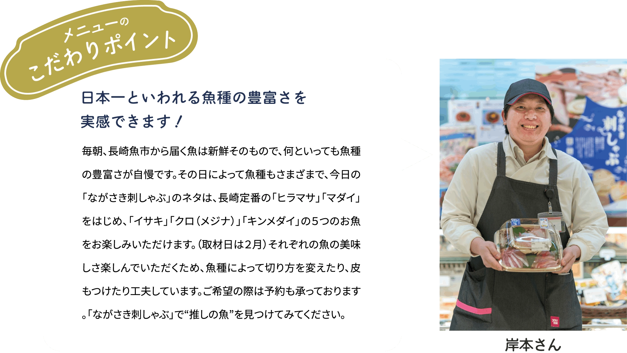 メニューのこだわりポイント「日本一といわれる魚種の豊富さを実感できます！」毎朝、長崎魚市から届く魚は新鮮そのもので、何といっても魚種の豊富さが自慢です。その日によって魚種もさまざまで、今日の「ながさき刺しゃぶ」のネタは、長崎定番の「ヒラマサ」「マダイ」をはじめ、「イサキ」「クロ（メジナ）」「キンメダイ」の５つのお魚をお楽しみいただけます。（取材日は２月）それぞれの魚の美味しさ楽しんでいただくため、魚種によって切り方を変えたり、皮もつけたり工夫しています。ご希望の際は予約も承っております。「ながさき刺しゃぶ」で“推しの魚”を見つけてみてください。[岸本さん]
